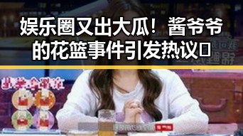 娱乐圈又出大瓜！酱爷爷的花篮事件引发热议🔥
