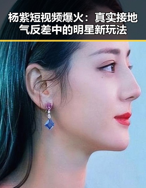 杨紫短视频爆火:真实接地气反差中的明星新玩法